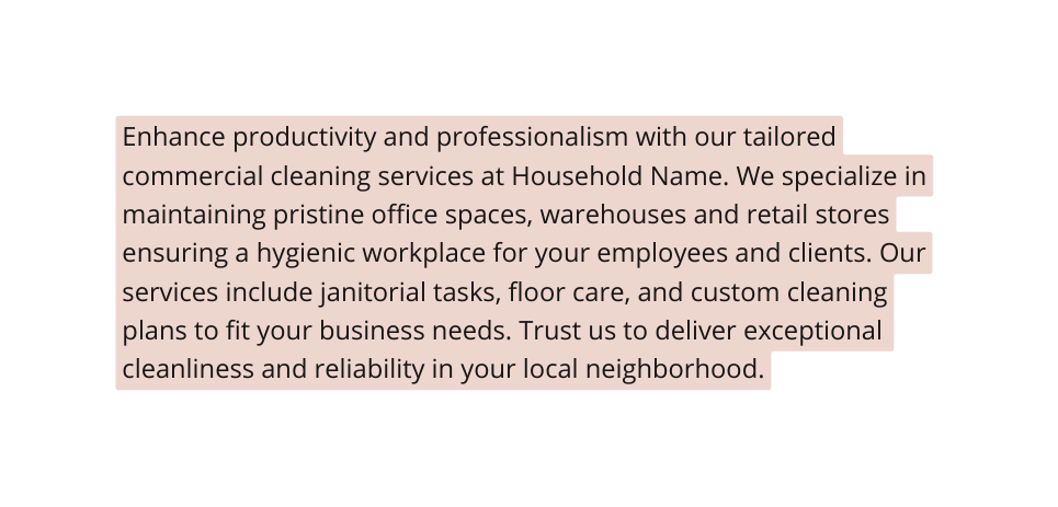 Enhance productivity and professionalism with our tailored commercial cleaning services at Household Name We specialize in maintaining pristine office spaces warehouses and retail stores ensuring a hygienic workplace for your employees and clients Our services include janitorial tasks floor care and custom cleaning plans to fit your business needs Trust us to deliver exceptional cleanliness and reliability in your local neighborhood